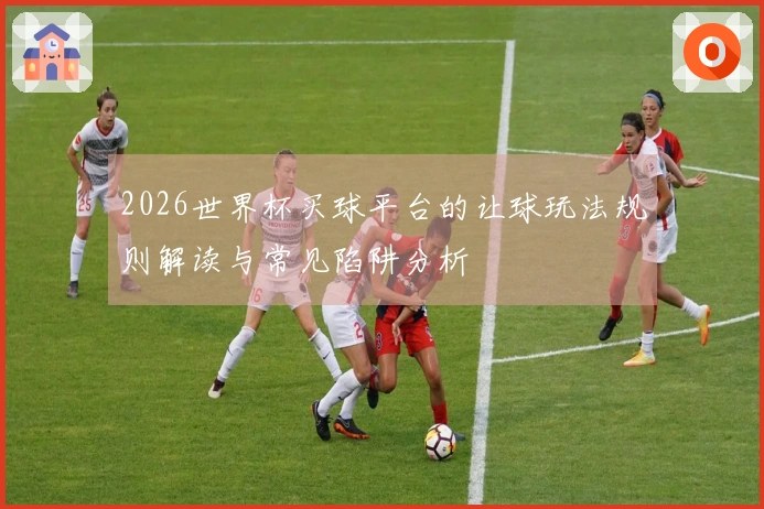 2026世界杯买球平台的让球玩法规则解读与常见陷阱分析
