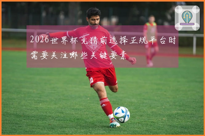 2026世界杯竞猜前选择正规平台时需要关注哪些关键要素
