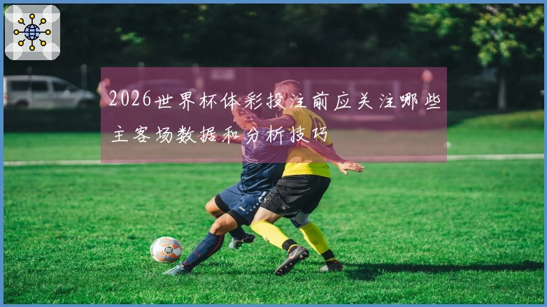 2026世界杯体彩投注前应关注哪些主客场数据和分析技巧