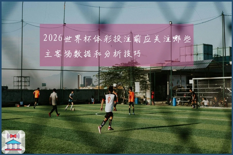 2026世界杯体彩投注前应关注哪些主客场数据和分析技巧